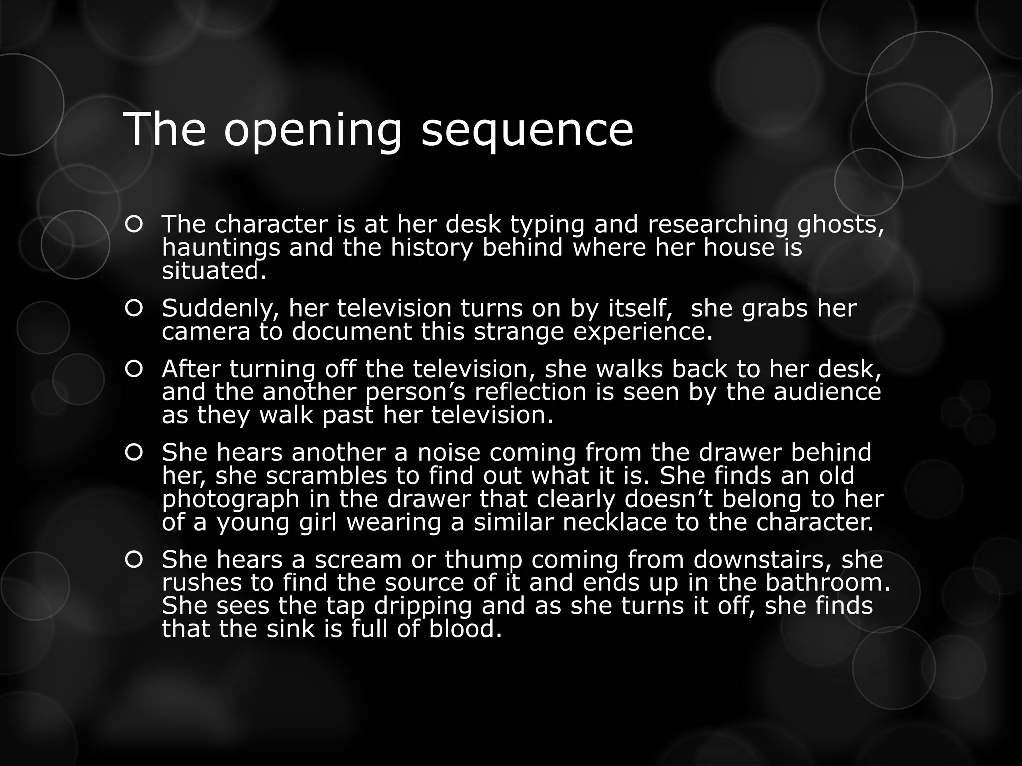 The opening sequence
 The character is at her desk typing and researching ghosts,
  hauntings and the history behind where her house is
  situated.
 Suddenly, her television turns on by itself, she grabs her
  camera to document this strange experience.
 After turning off the television, she walks back to her desk,
  and the another person’s reflection is seen by the audience
  as they walk past her television.
 She hears another a noise coming from the drawer behind
  her, she scrambles to find out what it is. She finds an old
  photograph in the drawer that clearly doesn’t belong to her
  of a young girl wearing a similar necklace to the character.
 She hears a scream or thump coming from downstairs, she
  rushes to find the source of it and ends up in the bathroom.
  She sees the tap dripping and as she turns it off, she finds
  that the sink is full of blood.
 