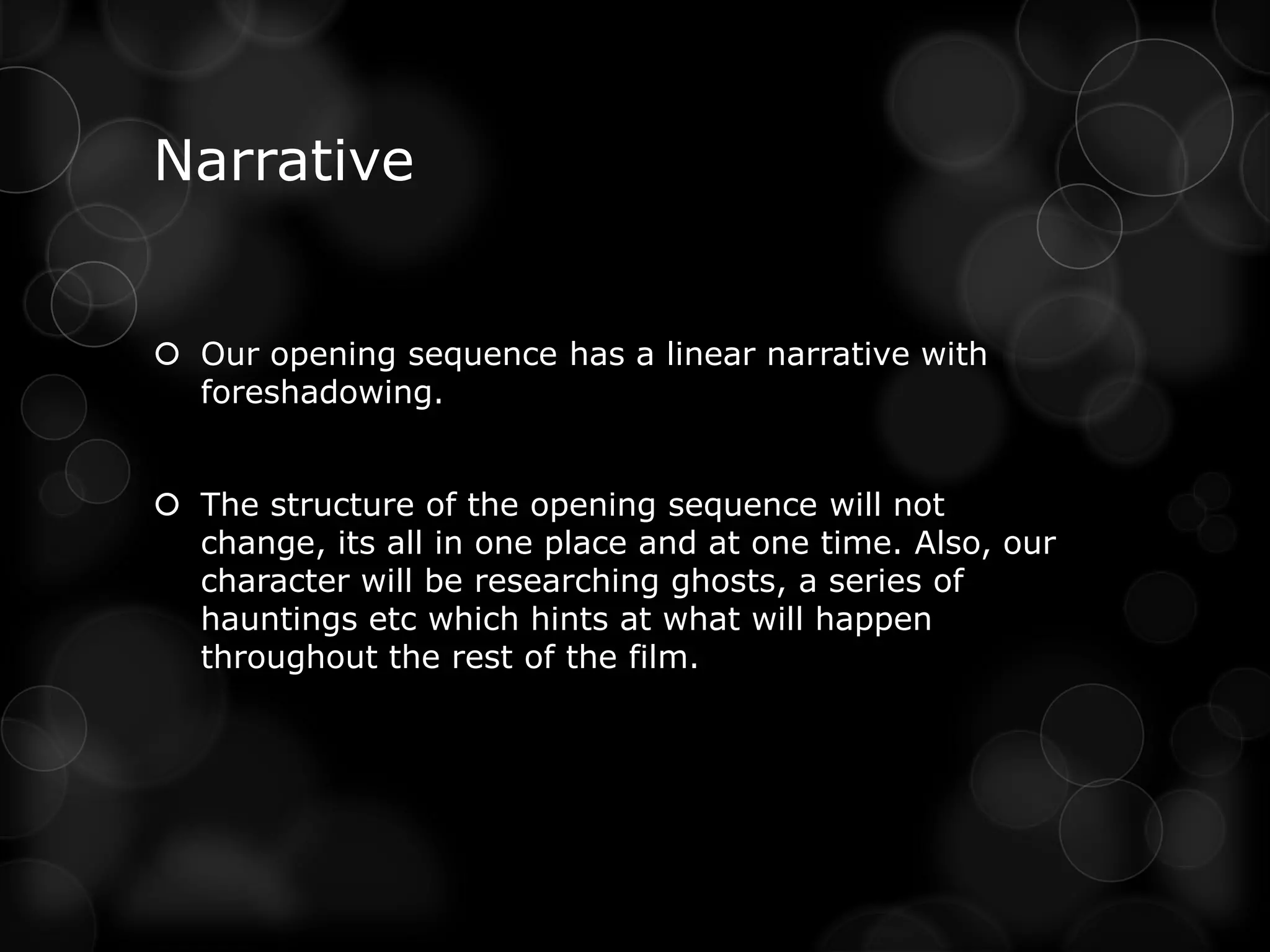 Narrative


 Our opening sequence has a linear narrative with
  foreshadowing.


 The structure of the opening sequence will not
  change, its all in one place and at one time. Also, our
  character will be researching ghosts, a series of
  hauntings etc which hints at what will happen
  throughout the rest of the film.
 