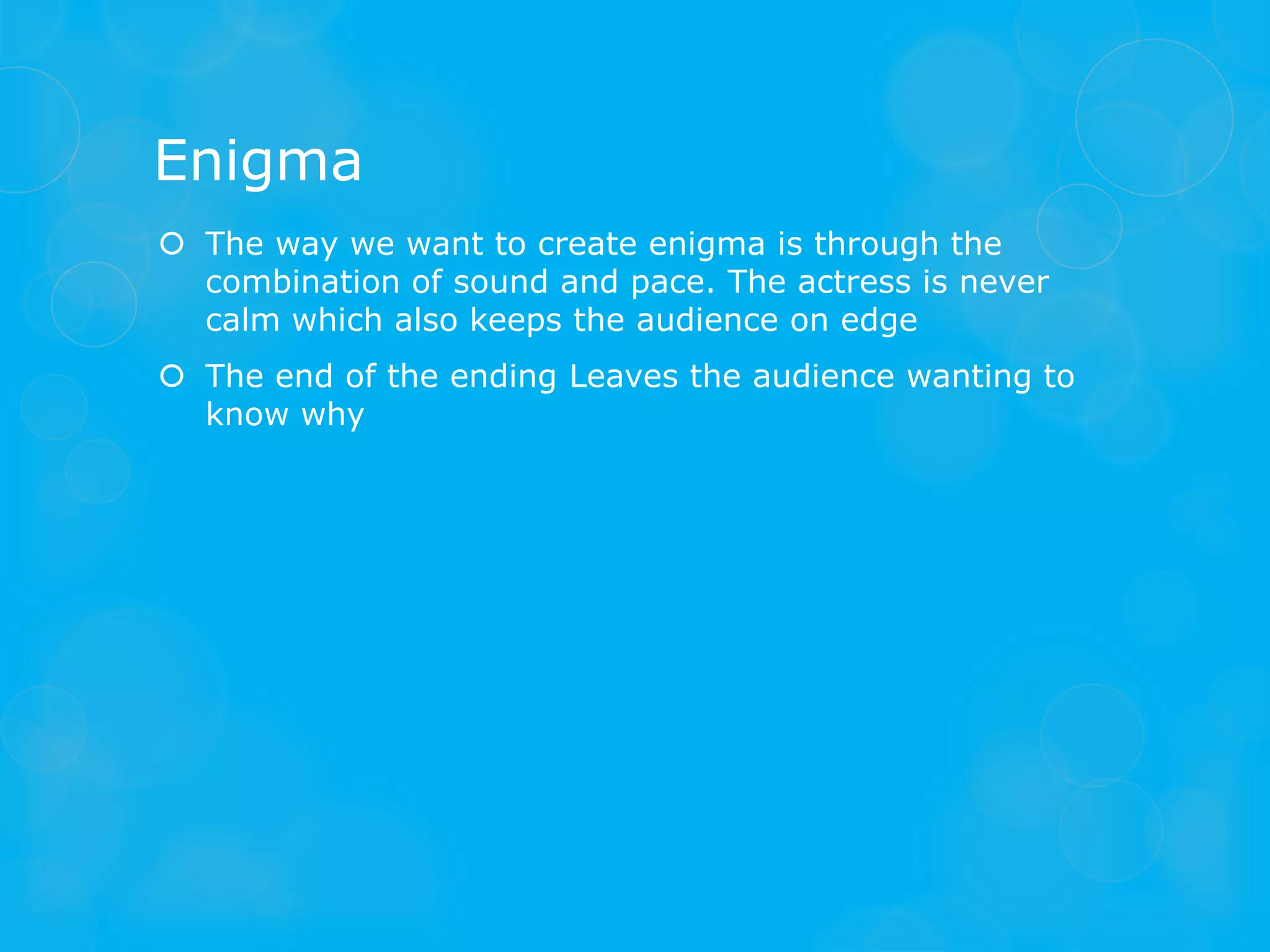 Enigma
 The way we want to create enigma is through the
  combination of sound and pace. The actress is never
  calm which also keeps the audience on edge
 The end of the ending Leaves the audience wanting to
  know why
 