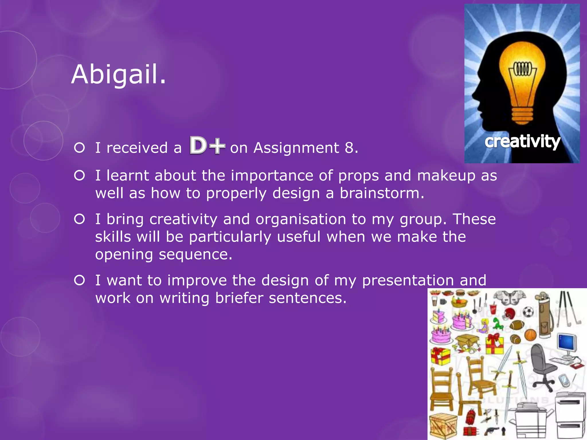 Abigail.

 I received a      on Assignment 8.
 I learnt about the importance of props and makeup as
  well as how to properly design a brainstorm.
 I bring creativity and organisation to my group. These
  skills will be particularly useful when we make the
  opening sequence.
 I want to improve the design of my presentation and
  work on writing briefer sentences.
 