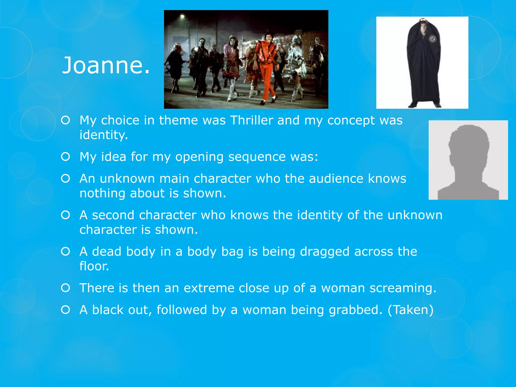 Joanne.

 My choice in theme was Thriller and my concept was
  identity.
 My idea for my opening sequence was:
 An unknown main character who the audience knows
  nothing about is shown.
 A second character who knows the identity of the unknown
  character is shown.
 A dead body in a body bag is being dragged across the
  floor.
 There is then an extreme close up of a woman screaming.
 A black out, followed by a woman being grabbed. (Taken)
 