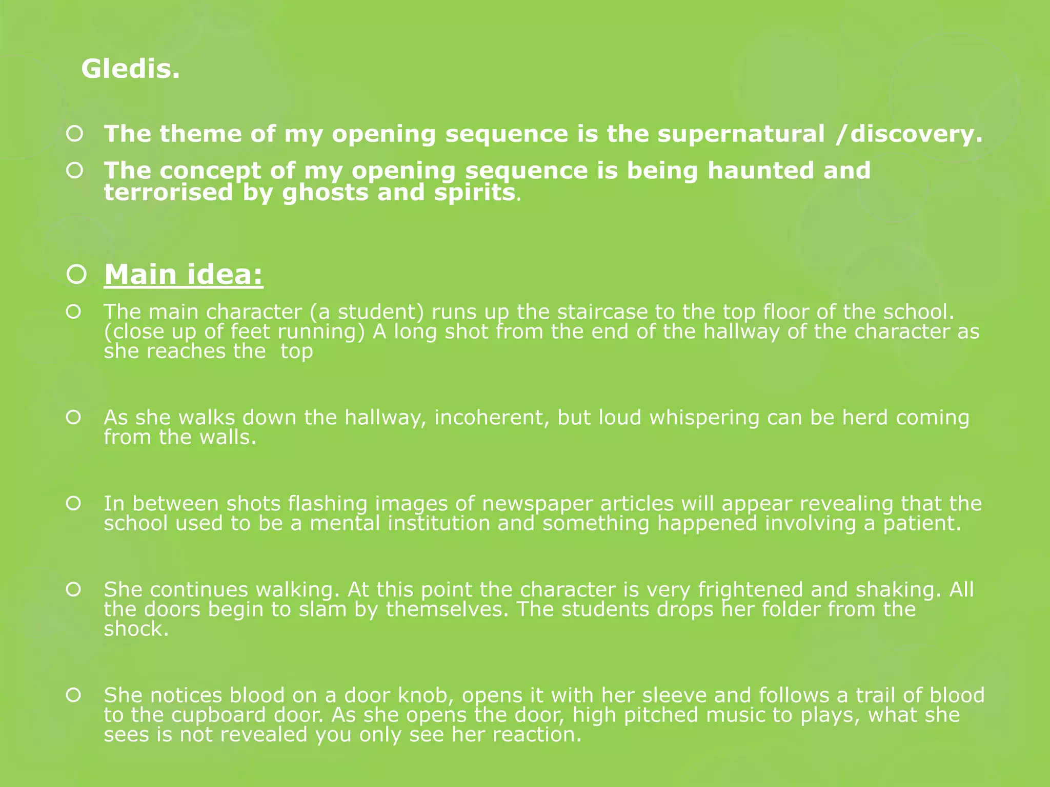 Gledis.

 The theme of my opening sequence is the supernatural /discovery.
 The concept of my opening sequence is being haunted and
  terrorised by ghosts and spirits.


 Main idea:
   The main character (a student) runs up the staircase to the top floor of the school.
    (close up of feet running) A long shot from the end of the hallway of the character as
    she reaches the top


   As she walks down the hallway, incoherent, but loud whispering can be herd coming
    from the walls.


   In between shots flashing images of newspaper articles will appear revealing that the
    school used to be a mental institution and something happened involving a patient.


   She continues walking. At this point the character is very frightened and shaking. All
    the doors begin to slam by themselves. The students drops her folder from the
    shock.


   She notices blood on a door knob, opens it with her sleeve and follows a trail of blood
    to the cupboard door. As she opens the door, high pitched music to plays, what she
    sees is not revealed you only see her reaction.
 
