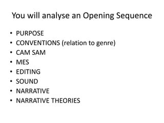 You will analyse an Opening Sequence
•   PURPOSE
•   CONVENTIONS (relation to genre)
•   CAM SAM
•   MES
•   EDITING
•   SOUND
•   NARRATIVE
•   NARRATIVE THEORIES
 