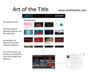 Art of the Title   www.artofthetitle.com


This website is fab!


Has loads of great
opening sequences and
title sequences.


(no animated or
title/credit only title
sequence analysis!)


If you click on one, you
can then scroll down for
more info (usually from
directors)
 