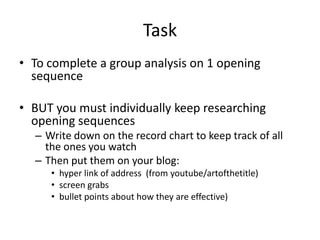 Task
• To complete a group analysis on 1 opening
  sequence

• BUT you must individually keep researching
  opening sequences
  – Write down on the record chart to keep track of all
    the ones you watch
  – Then put them on your blog:
     • hyper link of address (from youtube/artofthetitle)
     • screen grabs
     • bullet points about how they are effective)
 