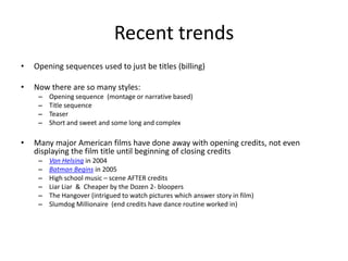 Recent trends
•   Opening sequences used to just be titles (billing)

•   Now there are so many styles:
     –   Opening sequence (montage or narrative based)
     –   Title sequence
     –   Teaser
     –   Short and sweet and some long and complex

•   Many major American films have done away with opening credits, not even
    displaying the film title until beginning of closing credits
     –   Van Helsing in 2004
     –   Batman Begins in 2005
     –   High school music – scene AFTER credits
     –   Liar Liar & Cheaper by the Dozen 2- bloopers
     –   The Hangover (intrigued to watch pictures which answer story in film)
     –   Slumdog Millionaire (end credits have dance routine worked in)
 