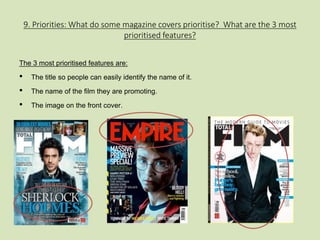 9. Priorities: What do some magazine covers prioritise? What are the 3 most 
prioritised features? 
The 3 most prioritised features are: 
• The title so people can easily identify the name of it. 
• The name of the film they are promoting. 
• The image on the front cover. 
