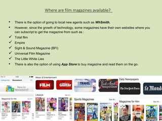 Where are film magazines available? 
• There is the option of going to local new agents such as WhSmith. 
• However, since the growth of technology, some magazines have their own websites where you 
can subscript to get the magazine from such as : 
 Total film 
 Empire 
 Sight & Sound Magazine (BFI) 
 Universal Film Magazine 
 The Little White Lies 
• There is also the option of using App Store to buy magazine and read them on the go. 
 