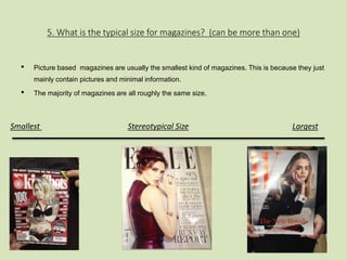 5. What is the typical size for magazines? (can be more than one) 
• Picture based magazines are usually the smallest kind of magazines. This is because they just 
mainly contain pictures and minimal information. 
• The majority of magazines are all roughly the same size. 
Smallest Stereotypical Size Largest 
 