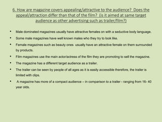 6. How are magazine covers appealing/attractive to the audience? Does the 
appeal/attraction differ than that of the film? (is it aimed at same target 
audience as other advertising such as trailer/film?) 
• Male dominated magazines usually have attractive females on with a seductive body language. 
• Some male magazines have well known males who they try to look like. 
• Female magazines such as beauty ones usually have an attractive female on them surrounded 
by products. 
• Film magazines use the main actor/actress of the film they are promoting to sell the magazine. 
• The magazine has a different target audience as a trailer. 
• The trailer can be seen by people of all ages as it is easily accessible therefore, the trailer is 
limited with clips. 
• A magazine has more of a compact audience – in comparison to a trailer - ranging from 16- 40 
year olds. 
 
