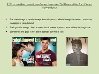 7. What are the conventions of magazine covers? (different slides for different 
conventions) 
• The main image is nearly always the main person who is being interviewed or who the 
magazine is based about. 
• Their gaze is always direct address has it makes a person want to buy the magazine. 
• Sometimes the gaze is not direct address but this is rare. 
 
