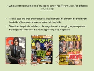 7. What are the conventions of magazine covers? (different slides for different 
conventions) 
• The bar code and price are usually next to each other at the corner of the bottom right 
hand side of the magazine cover or bottom left hand side. 
• Sometimes the price is a sticker on the magazine on the wrapping paper as you can 
buy magazine bundles but this mainly applies to gossip magazines. 
 