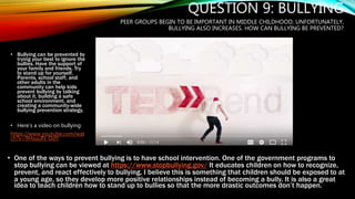 QUESTION 9: BULLYING
PEER GROUPS BEGIN TO BE IMPORTANT IN MIDDLE CHILDHOOD; UNFORTUNATELY,
BULLYING ALSO INCREASES. HOW CAN BULLYING BE PREVENTED?
• Bullying can be prevented by
trying your best to ignore the
bullies. Have the support of
your family and friends. Try
to stand up for yourself.
Parents, school staff, and
other adults in the
community can help kids
prevent bullying by talking
about it, building a safe
school environment, and
creating a community-wide
bullying prevention strategy.
• Here’s a video on bullying:
https://www.youtube.com/wat
ch?v=9HsuuRt_OdY
• One of the ways to prevent bullying is to have school intervention. One of the government programs to
stop bullying can be viewed at https://www.stopbullying.gov/ It educates children on how to recognize,
prevent, and react effectively to bullying. I believe this is something that children should be exposed to at
a young age, so they develop more positive relationships instead of becoming a bully. It is also a great
idea to teach children how to stand up to bullies so that the more drastic outcomes don’t happen.
 