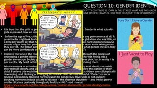 QUESTION 10: GENDER IDENTITY
HOW DOES GENDER IDENTITY CONTINUE TO FORM IN THIS STAGE? WHAT ARE THE MAJOR
CONTRIBUTORS AND GIVE SPECIFIC EXAMPLES HOW THEY HELP/HURT THIS DEVELOPMENT.
• It is true that the path to gender development begins at conception. Gender is what actually
gets expressed, how we look, how we act and how we feel.
• Before the age of five, children don’t seem to think that gender has any permanence at all. A
preschooler might ask his female teacher whether she was a boy or girl when she was little, or
a little boy might say that he wants to grow up to be a mommy. It can hurt someone because
people might bully that person because they are transgender or just don’t know what gender
they are yet. The person can help themselves because if they know what gender they are, they
can be more comfortable and be themselves more. (Santrock, 2017)
• I believe that one of the main ways we could confuse a child going through the process of
developing a gender identity is to be angry/disappointed with them for not fitting into a
gender stereotype. Society puts emphasis on things such as girls wear pink, but in reality it is
just a color. My belief is that it hurts the child's development by confusing them.
• Advancements in technology are allowing people to change their physical identity to match
their mental identify, and some doctors and parents would like to allow this option for their
child. I believe this would be harmful because we have learned that children are still physically
developing, and blocking or changing hormones could be really harmful. “Puberty is not a
disease and puberty-blocking hormones can be dangerous. Reversible or not, puberty-
blocking hormones induce a state of disease – the absence of puberty – and inhibit growth
and fertility in a previously biologically healthy child.” read more at:
https://www.acpeds.org/the-college-speaks/position-statements/gender-ideology-harms-
 