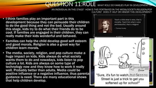 QUESTION 11:ROLE WHAT ROLE DO FAMILIES PLAY IN DEVELOPMENT OF
AN INDIVIDUAL IN THIS STAGE? HOW IS THIS PORTRAYED IN THE MEDIA/SOCIETY/RELIGION/POP
CULTURE? DOES IT HELP OR HINDER THIS DEVELOPMENT?
• I think families play an important part in this
development because they can persuade their children
to do the good thing and not the bad. Usually around
this stage, kids try to do what their friends do to be
cool. If families are engaged in their children, they can
really make their kids wonderful and behaved.
• Families can help the child develop good self esteem
and good morals. Religion is also a great way for
children learn morals.
• The media, society, religion, and pop culture make a
huge impact on kids. Kids always do what society
wants them to do and nowadays, kids listen to pop
culture a lot. Kids are always on some type of
technology now and they know how to work it really
well. Probably better than adults. Media could be
positive influence or a negative influence, thus parental
guidance is need. There are many educational shows
that help children develop.
vs
 