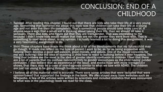 CONCLUSION: END OF A
CHILDHOOD
• Twinkel: After reading this chapter, I found out that there are kids who take their life at a very young
age. Something that bothered me about this topic was that children can take their life at a young
age and not even live their life completely. That’s something people should take more care of. If
anyone sees a sign that a small kid is thinking about taking their life, then we should all take it
seriously. There also kids who figure out that they are transgender. That was interesting to me
because I didn’t know kids would realize that they are not the gender they were born with. That is
something to read more about, in my opinion. I actually learned a lot by doing this assignment. It was
a very fascinating assignment to do.
• Shiri: These chapters have made me think about a lot of the developments that my future child may
go though. It made me reflect on the type of parent I want to be, as far as being supportive with
helping them develop a good self-esteem, good morals, and values. One of the major concerns for
me was bullying I like the idea of teaching a child how to react to bullying before it ever happens. The
thing that bothers me the most is the idea of gender identity confusion in children. I feel that there
are a lot of parents that my confuse nonconformity to gender stereotypes as the child having gender
confusion. I also believe that as awareness of the issue, and media hype with more transgender
shows, that there may be a case of overdiagnosis similar to what we saw with ADHD. The children
are just too young to be going through hormone treatments.
• I believe all of the material cited is accurate. There were some articles that were included that were
opinion based that supported the findings in the book. We also stayed away from websites such as
Wikipedia. A few of the articles were written by scientists and included statistics that was concurrent
to what was in the psychology book we read for the class.
 