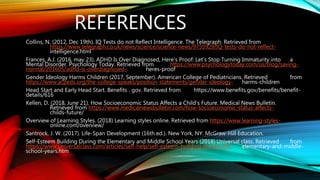 REFERENCES
Collins, N. (2012, Dec 19th). IQ Tests do not Reflect Intelligence. The Telegraph. Retrieved from
https://www.telegraph.co.uk/news/science/science-news/9755929/IQ-tests-do-not-reflect-
intelligence.html
Frances, A.J. (2016, may 23). ADHD Is Over Diagnosed, Here's Proof: Let’s Stop Turning Immaturity into a
Mental Disorder. Psychology Today. Retrieved from https://www.psychologytoday.com/us/blog/saving-
normal/201605/adhd-is-overdiagnosed- heres-proof
Gender Ideology Harms Children (2017, September). American College of Pediatricians. Retrieved from
https://www.acpeds.org/the-college-speaks/position-statements/gender-ideology- harms-children
Head Start and Early Head Start. Benefits . gov. Retrieved from https://www.benefits.gov/benefits/benefit-
details/616
Kellen, D. (2018, June 21). How Socioeconomic Status Affects a Child’s Future. Medical News Bulletin.
Retrieved from https://www.medicalnewsbulletin.com/how-socioeconomic-status-affects-
childs-future/
Overview of Learning Styles. (2018) Learning styles online. Retrieved from https://www.learning-styles-
online.com/overview/
Santrock, J. W. (2017). Life-Span Development (16th ed.). New York, NY: McGraw-Hill Education.
Self-Esteem Building During the Elementary and Middle School Years (2018) Universal class. Retrieved from
https://www.universalclass.com/articles/self-help/self-esteem-building-during-the- elementary-and-middle-
school-years.htm
 