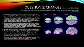 QUESTION 2: CHANGES HOW DO CHANGES IN BRAIN
COORDINATION, REACTION TIME, ATTENTION AND AUTOMATIZATION AFFECT CHILDREN’S ABILITIES AT
THIS STAGE?
• Brain functioning changes because the increase in androgens
occurs in both girls and boys around age seven to eight years old.
The cerebral cortex thickens, and the temporal and frontal lobe
areas also grow larger and gain better circuit pathways. As shown
in the figure to the left, the brain grows larger with age. The
frontal and temporal lobe affect language, and its development
reflect better language abilities. (Santrock, 2017)
• Motor development makes the child's movement more smooth,
and they have more agility when they play. They are able to run,
jump and climb better as they get older. They also begin to
develop better fine motor skills, which is evidenced in the children
developing a more legible handwriting.
• There is also an important development in childrens thinking. In
Piaget’s Concrete Operational stage, the children “can perform
concrete operations, and they can reason logically as long as
reasoning can be applies to specific examples”. He has the
children perform conservation tasks to test where they are
developmentally. (Santrock, 2017 p. 283)
• Check out the video link below to see the a video example of how
the concrete operations is performed and see the results.
https://www.youtube.com/watch?v=Lg8IBW9qtxc
 