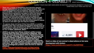 QUESTION 4: DISABILITY WHAT SHOULD YOU DO IF YOU
SUSPECT YOUR CHILD MAY HAVE ADHD OR ANOTHER CHILDHOOD DISABILITY? COULD IT BE
SOMETHING ELSE? HOW CAN YOU TELL?
• There are a variety of disabilities that become aparant
during midlechilhood as the child begins to learn. There are
reading disabilities such as dyslexia, attention disorders
such as ADHD, more severe behavior disorders such as
Austism.Some symptoms are easy to notice but some can
be hard to see. (Spantrock, 2017) For the some of the
disorders schools have programs that can teach the
children, but sometimes these students will fall through
the cracks. A friend of mine had dyslexia, which made it
hard for him to read, but he was too embarrassed to speak
up about it and didn’t get the help he needed.
• If a person does not know if they have ADHD, or another
disability then they and adults around them should look for
the symptoms. The symptoms for ADHD can be distraction,
forgetfulness, different mood swings, and depression can
be one of them. (Santrock, 2017)
• ADHD is an issue that effects children's ability to learn,
however there has been an increase in diagnosis “with
rates that have skyrocketed from only 3-5 percent of kids
to 15 percent” (Frances, 2016, para. 1). This increase has
sparked a debate: is ADHD over diagnosed. Many of the
symptoms can be confused with normal child hyper
activeness or inattention, yet many Doctor’s and parents
could be too quick to medicate a problem a child may not
even have. M.D. Allen Frances provides compelling proof
the the overdiagnosis problem, take the time to read his
article at :
https://www.psychologytoday.com/us/blog/saving-
normal/201605/adhd-is-overdiagnosed-heres-proof
Here’s a video of one woman’s observations on her sons
development with Autism:
https://www.youtube.com/watch?v=JiwZQNYlGQI
 