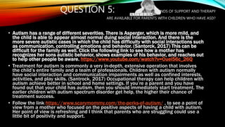 QUESTION 5: WHAT KINDS OF SUPPORT AND THERAPY
ARE AVAILABLE FOR PARENTS WITH CHILDREN WHO HAVE ASD?
• Autism has a range of different severities. There is Asperger, which is more mild, and
the child is able to appear almost normal duing social interaction. And there is the
more severe autistic cases in which the child has difficulty with social interactions such
as communication, controlling emotions and behavior. (Santorck, 2017) This can be
difficult for the family as well. Click the following link to see how a mother has
recognizes her sons autistic behavior, shows examples of his behavior, and reaches out
to help other people be aware. https://www.youtube.com/watch?v=Ouel56c_26Q
• Treatment for autism is commonly a very in-depth, extensive operation that involves
the child’s entire family and a team of professionals. Children with autism normally
have social interaction and communication impairments as well as confined interests,
activities, and play skills. (Santrock, 2017) Occupational therapy can help children with
autism achieve better in school and home settings. If you’re a parent and you have
found out that your child has autism, then you should immediately start treatment. The
earlier children with autism spectrum disorder get help, the higher their chance of
treatment success.
• Follow the link https://www.scarymommy.com/the-perks-of-autism/ , to see a point of
view from a mother who focused on the positive aspects of having a child with autism.
Her point of view is refreshing and I think that parents who are struggling could use a
little bit of positivity and support.
 