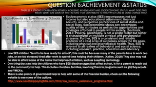 QUESTION 6:ACHIEVEMENT &STATUS
THERE IS A STRONG CORRELATION BETWEEN ACADEMIC ACHIEVEMENT AND SOCIOECONOMIC STATUS. WHAT DOES THIS
MEAN? WHAT ARE SOME OF THE FACTORS THAT CONTRIBUTE TO THIS? WHAT CAN BE DONE CHANGE THIS?
• Socioeconomic status (SES) encompasses not just
income but also educational attainment, financial
security, and subjective perceptions of social status and
social class. Socioeconomic status can encompass
quality of life attributes as well as the opportunities and
privileges afforded to people within society. (Santrock,
2017) Poverty, specifically, is not a single factor but rather
is characterized by multiple physical and psychosocial
stressors. Further, SES is a consistent and reliable
predictor of a vast array of outcomes across the life span,
including physical and psychological health. Thus, SES is
relevant to all realms of behavioral and social science,
including research, practice, education and advocacy.
• Low SES children “tend to be less ready for school”, this could be because many of the parents have to work two
jobs, or are too stressed/tired after work to spend time helping their children. (Kellen, 2018) They also may not
be able to afford some of the items that help teach children, such as Leapfrog technology.
• One thing that can help the children who have SES disadvantages that affect school, is for a parent to reach out
to the community for help. This includes churches, families, involving them in programs such as girl/boy-scouts
and YMCA’s.
• There is also plenty of government help to help with some of the financial burden, check out the following
website to see some of the options.
http://www.needhelppayingbills.com/html/low_income_assistance_programs.html
 