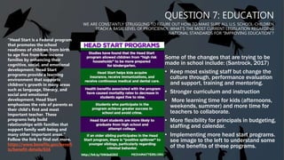 QUESTION 7: EDUCATION
WE ARE CONSTANTLY STRUGGLING TO FIGURE OUT HOW TO MAKE SURE ALL U.S. SCHOOL-CHILDREN
REACH A BASIC LEVEL OF PROFICIENCY. WHAT’S THE MOST CURRENT LEGISLATION REGARDING
NATIONAL STANDARDS FOR “IMPROVING EDUCATION”?
Some of the changes that are trying to be
made in school include: (Santrock, 2017)
• Keep most existing staff but change the
culture through, performance evaluation
and support, training and mentoring.
• Stronger curriculum and instruction
• More learning time for kids (afternoons,
weekends, summer) and more time for
teachers to collaborate.
• More flexibility for principals in budgeting,
staffing and calendar.
• Implementing more head start programs.
see image to the left to understand some
of the benefits of these programs.
“Head Start is a Federal program
that promotes the school
readiness of children from birth
to age five from low-income
families by enhancing their
cognitive, social, and emotional
development. Head Start
programs provide a learning
environment that supports
children's growth in many areas
such as language, literacy, and
social and emotional
development. Head Start
emphasizes the role of parents as
their child's first and most
important teacher. These
programs help build
relationships with families that
support family well-being and
many other important areas.”
Follow the link to find out more.
https://www.benefits.gov/benefi
ts/benefit-details/616
 