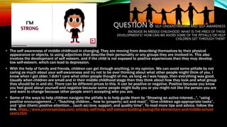 QUESTION 8: SELF-UNDERSTANDING AND SELF-AWARENESS
INCREASE IN MIDDLE CHILDHOOD. WHAT IS THE PRICE OF THESE
DEVELOPMENTS? HOW CAN WE AVOID SOME OF THE PITFALLS OR HELP
CHILDREN GET THROUGH THEM?
• The self awareness of middle childhood in changing. They are moving from describing themselves by their physical
appearance or objects, to using adjectives that describe their personality or any groups they are involved in. This also
involves the development of self esteem, and if the child is not exposed to positive experiences then they may develop
low self-esteem, which can lead to depression.
• With the help of family and friends, children can get through anything, in my opinion. We can avoid some pitfalls by not
caring as much about your self-awareness and try not to be over thinking about what other people might think of you. I
know when I got older, I didn’t care what other people thought of me, as long as I was happy, then everything was good.
Usually when children are small and in their middle childhood stage then they think about how they look and what group
they should be in and etc. There can be different prices to this. It can be positive or negative. Positive because you know
you feel good about yourself and negative because some people might bully you or you might not like the person you are
and want to change because other people aren’t accepting who you are.
• Some of the ways to help children navigate the pitfalls is to help guide them by “Showing an active interest...”, “using
positive encouragement…”, “Teaching children… how to (properly) act and react”, “Give children age-appropriate tasks”,
and “give (them) positive attention… (such as) love, support, and quality time”. To read more tips and advice, follow the
link. https://www.universalclass.com/articles/self-help/self-esteem-building-during-the-elementary-and-middle-school-
years.htm
 