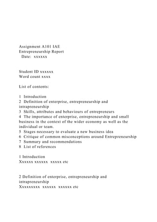 Assignment A101 IAE
Entrepreneurship Report
Date: xxxxxx
Student ID xxxxxx
Word count xxxx
List of contents:
1 Introduction
2 Definition of enterprise, entrepreneurship and
intrapreneurship
3 Skills, attributes and behaviours of entrepreneurs
4 The importance of enterprise, entrepreneurship and small
business in the context of the wider economy as well as the
individual or team.
5 Stages necessary to evaluate a new business idea
6 Critique of common misconceptions around Entrepreneurship
7 Summary and recommendations
8 List of references
1 Introduction
Xxxxxx xxxxxx xxxxx etc
2 Definition of enterprise, entrepreneurship and
intrapreneurship
Xxxxxxxxx xxxxxx xxxxxx etc
 