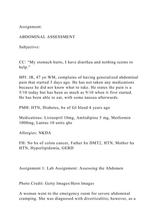 Assignment:
ABDOMINAL ASSESSMENT
Subjective:
CC: “My stomach hurts, I have diarrhea and nothing seems to
help.”
HPI: JR, 47 yo WM, complains of having generalized abdominal
pain that started 3 days ago. He has not taken any medications
because he did not know what to take. He states the pain is a
5/10 today but has been as much as 9/10 when it first started.
He has been able to eat, with some nausea afterwards.
PMH: HTN, Diabetes, hx of GI bleed 4 years ago
Medications: Lisinopril 10mg, Amlodipine 5 mg, Metformin
1000mg, Lantus 10 units qhs
Allergies: NKDA
FH: No hx of colon cancer, Father hx DMT2, HTN, Mother hx
HTN, Hyperlipidemia, GERD
Assignment 1: Lab Assignment: Assessing the Abdomen
Photo Credit: Getty Images/Hero Images
A woman went to the emergency room for severe abdominal
cramping. She was diagnosed with diverticulitis; however, as a
 