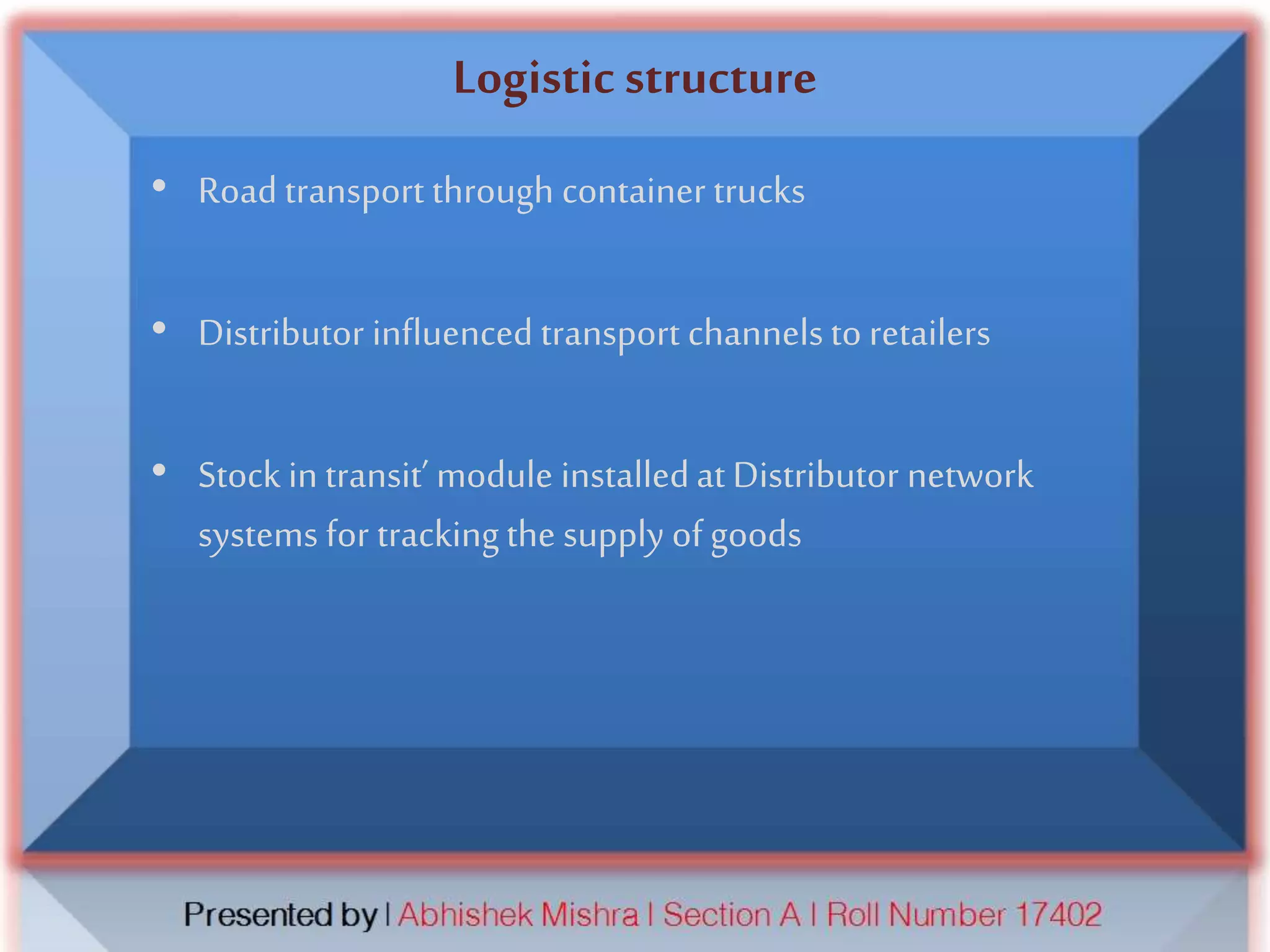 Logistic structure
• Road transport through container trucks
• Distributor influenced transport channelsto retailers
• Stock in transit’ module installedat Distributor network
systems for trackingthe supply of goods