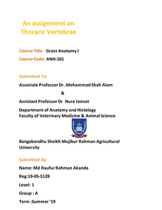 An assignment on
Thoracic Vertebrae
Course Title : Gross Anatomy I
Course Code: ANH-101
Submitted To:
Associate Professor Dr. Mohammad Shah Alam
&
Assistant Professor Dr Nure Jannat
Department of Anatomy and Histology
Faculty of Veterinary Medicine & Animal Science
Bangabandhu Sheikh Mujibur Rahman Agricultural
University
Submitted By:
Name: Md RaufurRahman Akanda
Reg:19-05-5128
Level: 1
Group : A
Term :Summer ‘19
 