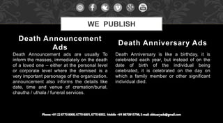 Death Announcement ads are usually To
inform the masses, immediately on the death
of a loved one – either at the personal level
or corporate level where the demised is a
very important personage of the organization.
announcement also informs the details like
date, time and venue of cremation/burial,
chautha / uthala / funeral services.
Death Anniversary is like a birthday, it is
celebrated each year, but instead of on the
date of birth of the individual being
celebrated, it is celebrated on the day on
which a family member or other significant
individual died.
Death Announcement
Ads
Death Anniversary Ads
WE PUBLISH
 