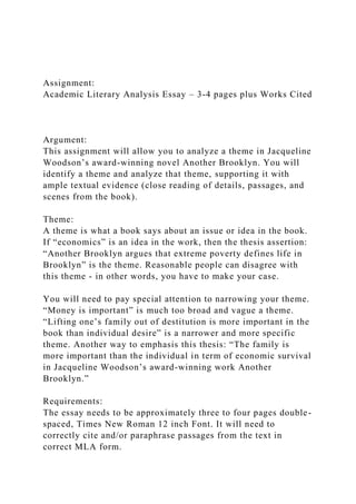 Assignment:
Academic Literary Analysis Essay – 3-4 pages plus Works Cited
Argument:
This assignment will allow you to analyze a theme in Jacqueline
Woodson’s award-winning novel Another Brooklyn. You will
identify a theme and analyze that theme, supporting it with
ample textual evidence (close reading of details, passages, and
scenes from the book).
Theme:
A theme is what a book says about an issue or idea in the book.
If “economics” is an idea in the work, then the thesis assertion:
“Another Brooklyn argues that extreme poverty defines life in
Brooklyn” is the theme. Reasonable people can disagree with
this theme - in other words, you have to make your case.
You will need to pay special attention to narrowing your theme.
“Money is important” is much too broad and vague a theme.
“Lifting one’s family out of destitution is more important in the
book than individual desire” is a narrower and more specific
theme. Another way to emphasis this thesis: “The family is
more important than the individual in term of economic survival
in Jacqueline Woodson’s award-winning work Another
Brooklyn.”
Requirements:
The essay needs to be approximately three to four pages double-
spaced, Times New Roman 12 inch Font. It will need to
correctly cite and/or paraphrase passages from the text in
correct MLA form.
 