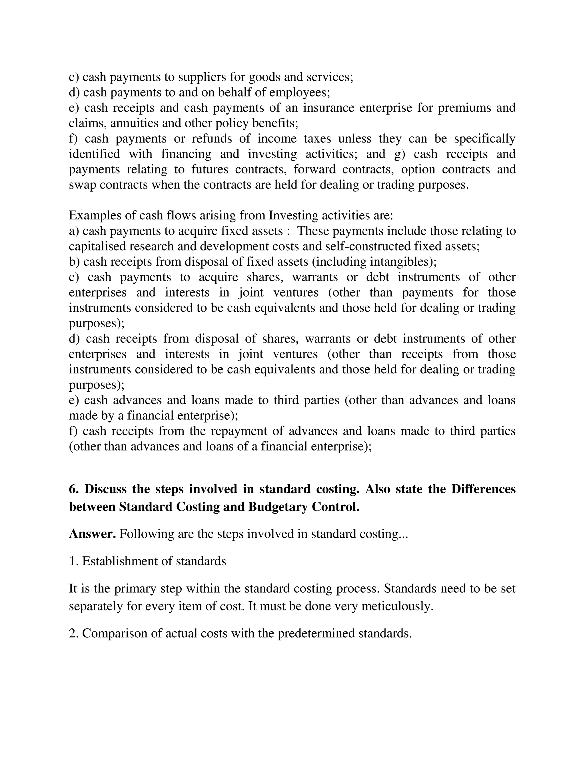c) cash payments to suppliers for goods and services;
d) cash payments to and on behalf of employees;
e) cash receipts and cash payments of an insurance enterprise for premiums and
claims, annuities and other policy benefits;
f) cash payments or refunds of income taxes unless they can be specifically
identified with financing and investing activities; and g) cash receipts and
payments relating to futures contracts, forward contracts, option contracts and
swap contracts when the contracts are held for dealing or trading purposes.
Examples of cash flows arising from Investing activities are:
a) cash payments to acquire fixed assets : These payments include those relating to
capitalised research and development costs and self-constructed fixed assets;
b) cash receipts from disposal of fixed assets (including intangibles);
c) cash payments to acquire shares, warrants or debt instruments of other
enterprises and interests in joint ventures (other than payments for those
instruments considered to be cash equivalents and those held for dealing or trading
purposes);
d) cash receipts from disposal of shares, warrants or debt instruments of other
enterprises and interests in joint ventures (other than receipts from those
instruments considered to be cash equivalents and those held for dealing or trading
purposes);
e) cash advances and loans made to third parties (other than advances and loans
made by a financial enterprise);
f) cash receipts from the repayment of advances and loans made to third parties
(other than advances and loans of a financial enterprise);
6. Discuss the steps involved in standard costing. Also state the Differences
between Standard Costing and Budgetary Control.
Answer. Following are the steps involved in standard costing...
1. Establishment of standards
It is the primary step within the standard costing process. Standards need to be set
separately for every item of cost. It must be done very meticulously.
2. Comparison of actual costs with the predetermined standards.
 