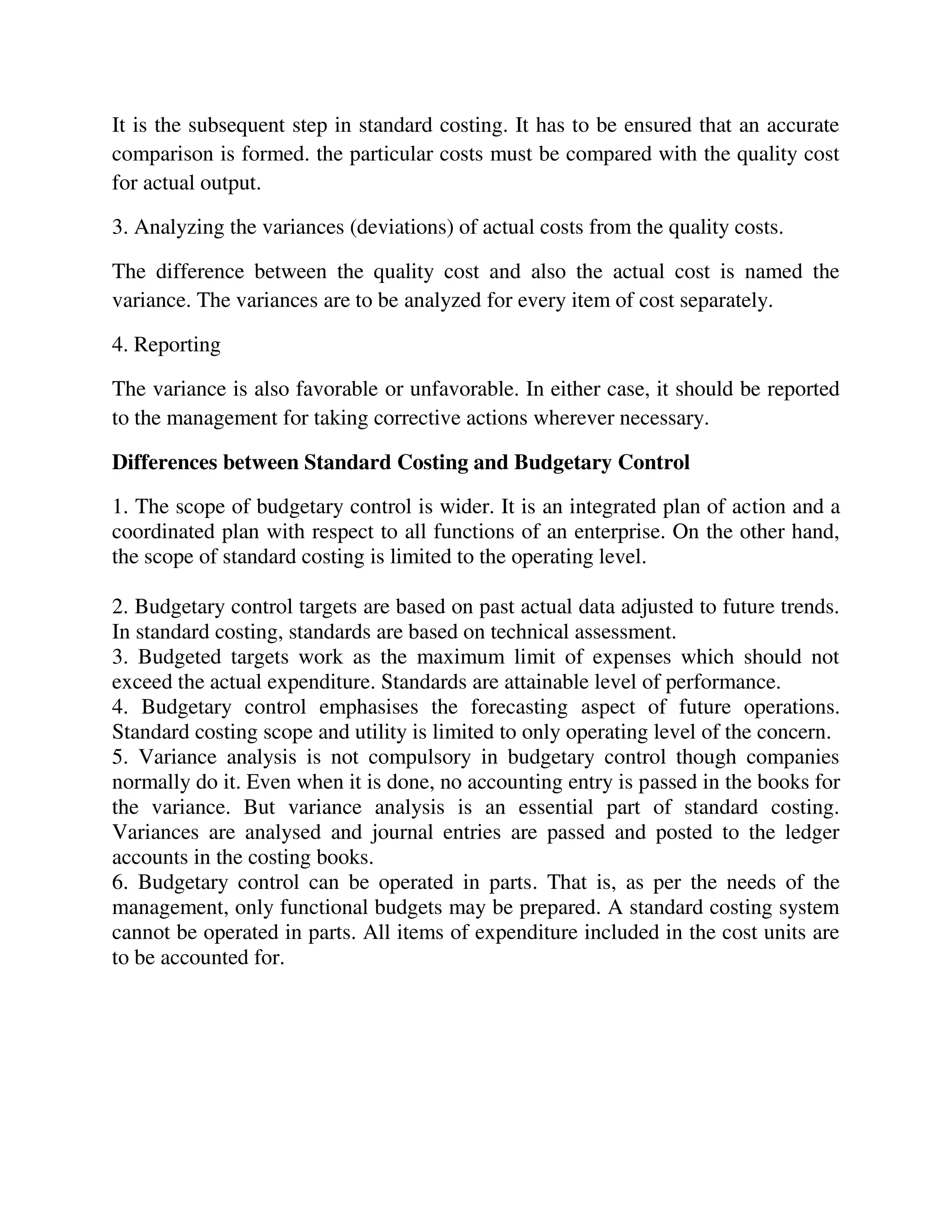 It is the subsequent step in standard costing. It has to be ensured that an accurate
comparison is formed. the particular costs must be compared with the quality cost
for actual output.
3. Analyzing the variances (deviations) of actual costs from the quality costs.
The difference between the quality cost and also the actual cost is named the
variance. The variances are to be analyzed for every item of cost separately.
4. Reporting
The variance is also favorable or unfavorable. In either case, it should be reported
to the management for taking corrective actions wherever necessary.
Differences between Standard Costing and Budgetary Control
1. The scope of budgetary control is wider. It is an integrated plan of action and a
coordinated plan with respect to all functions of an enterprise. On the other hand,
the scope of standard costing is limited to the operating level.
2. Budgetary control targets are based on past actual data adjusted to future trends.
In standard costing, standards are based on technical assessment.
3. Budgeted targets work as the maximum limit of expenses which should not
exceed the actual expenditure. Standards are attainable level of performance.
4. Budgetary control emphasises the forecasting aspect of future operations.
Standard costing scope and utility is limited to only operating level of the concern.
5. Variance analysis is not compulsory in budgetary control though companies
normally do it. Even when it is done, no accounting entry is passed in the books for
the variance. But variance analysis is an essential part of standard costing.
Variances are analysed and journal entries are passed and posted to the ledger
accounts in the costing books.
6. Budgetary control can be operated in parts. That is, as per the needs of the
management, only functional budgets may be prepared. A standard costing system
cannot be operated in parts. All items of expenditure included in the cost units are
to be accounted for.
 
