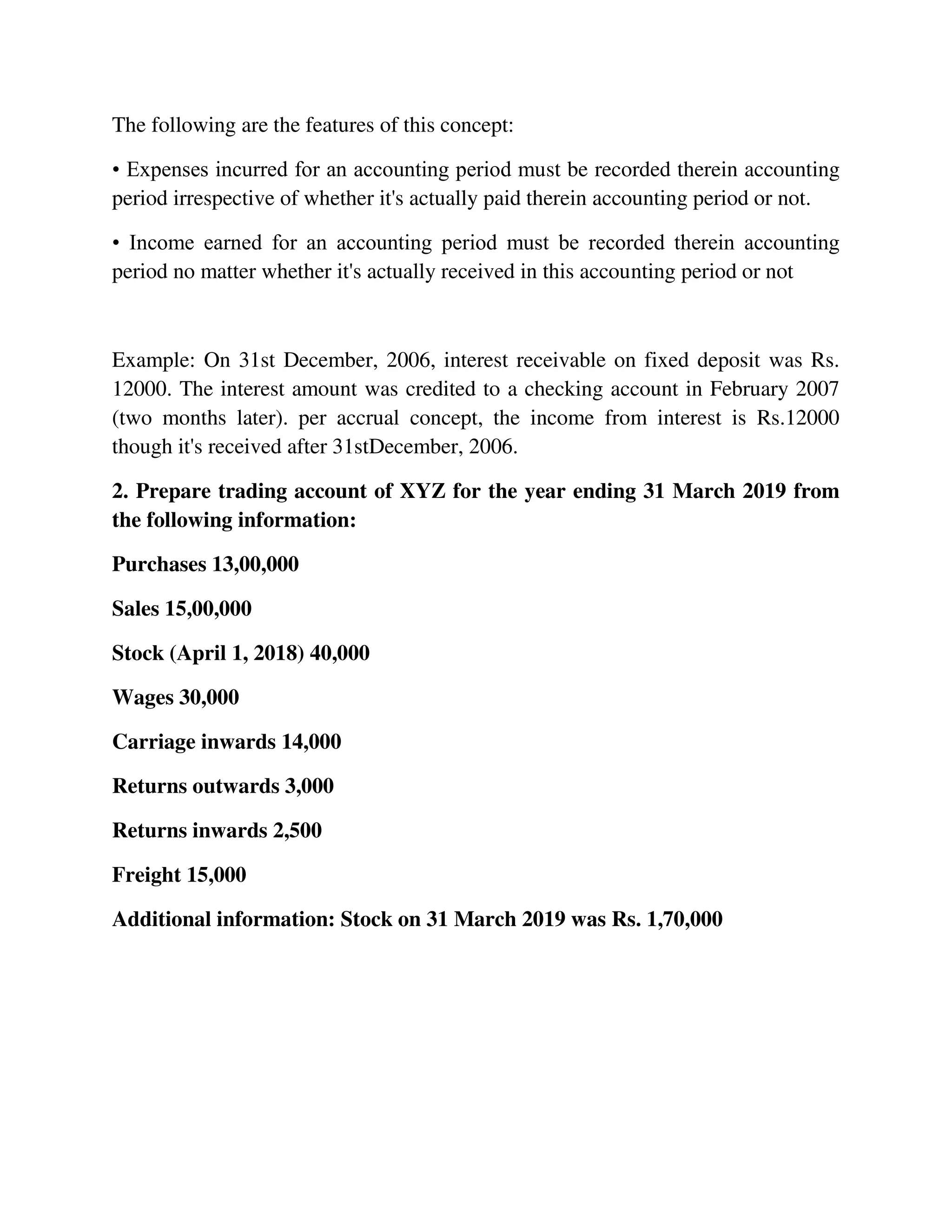 The following are the features of this concept:
• Expenses incurred for an accounting period must be recorded therein accounting
period irrespective of whether it's actually paid therein accounting period or not.
• Income earned for an accounting period must be recorded therein accounting
period no matter whether it's actually received in this accounting period or not
Example: On 31st December, 2006, interest receivable on fixed deposit was Rs.
12000. The interest amount was credited to a checking account in February 2007
(two months later). per accrual concept, the income from interest is Rs.12000
though it's received after 31stDecember, 2006.
2. Prepare trading account of XYZ for the year ending 31 March 2019 from
the following information:
Purchases 13,00,000
Sales 15,00,000
Stock (April 1, 2018) 40,000
Wages 30,000
Carriage inwards 14,000
Returns outwards 3,000
Returns inwards 2,500
Freight 15,000
Additional information: Stock on 31 March 2019 was Rs. 1,70,000
 