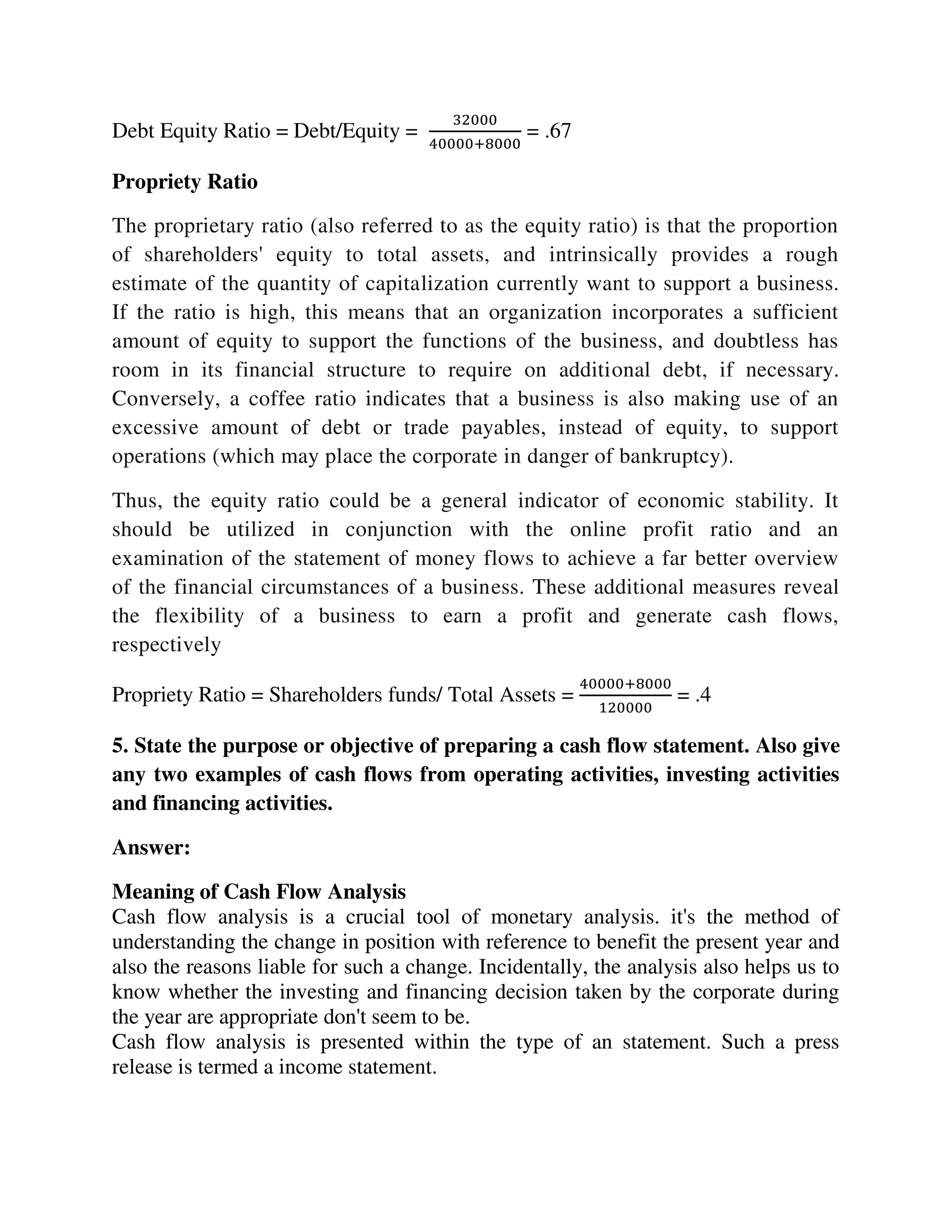 Debt Equity Ratio = Debt/Equity =
32000
40000+8000
= .67
Propriety Ratio
The proprietary ratio (also referred to as the equity ratio) is that the proportion
of shareholders' equity to total assets, and intrinsically provides a rough
estimate of the quantity of capitalization currently want to support a business.
If the ratio is high, this means that an organization incorporates a sufficient
amount of equity to support the functions of the business, and doubtless has
room in its financial structure to require on additional debt, if necessary.
Conversely, a coffee ratio indicates that a business is also making use of an
excessive amount of debt or trade payables, instead of equity, to support
operations (which may place the corporate in danger of bankruptcy).
Thus, the equity ratio could be a general indicator of economic stability. It
should be utilized in conjunction with the online profit ratio and an
examination of the statement of money flows to achieve a far better overview
of the financial circumstances of a business. These additional measures reveal
the flexibility of a business to earn a profit and generate cash flows,
respectively
Propriety Ratio = Shareholders funds/ Total Assets =
40000+8000
120000
= .4
5. State the purpose or objective of preparing a cash flow statement. Also give
any two examples of cash flows from operating activities, investing activities
and financing activities.
Answer:
Meaning of Cash Flow Analysis
Cash flow analysis is a crucial tool of monetary analysis. it's the method of
understanding the change in position with reference to benefit the present year and
also the reasons liable for such a change. Incidentally, the analysis also helps us to
know whether the investing and financing decision taken by the corporate during
the year are appropriate don't seem to be.
Cash flow analysis is presented within the type of an statement. Such a press
release is termed a income statement.
 