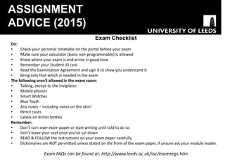 ASSIGNMENT
ADVICE (2015)
Exam Checklist
Do:
• Check your personal timetable on the portal before your exam
• Make sure your calculator (basic non-programmable) is allowed
• Know where your exam is and arrive in good time
• Remember your Student ID card
• Read the Examination Agreement and sign it to show you understand it
• Bring only that which is needed in the exam
The following aren’t allowed in the exam room:
• Talking, except to the invigilator
• Mobile phones
• Smart Watches
• Blue Tooth
• Any notes – including notes on the skin!
• Pencil cases
• Labels on drinks bottles
Remember:
• Don’t turn over exam paper or start writing until told to do so
• Don’t leave your seat once you’ve sat down
• READ & FOLLOW the instructions on your exam paper carefully
• Dictionaries are NOT permitted unless stated on the front of the exam paper, if unsure ask your module leader.
Exam FAQs can be found at: http://www.leeds.ac.uk/ssc/examregs.htm
 