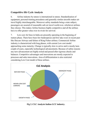 Competitive life Cycle Analysis
6. Airline industry by nature is international in nature. Standardisation of
equipment, personal training procedures and generally similar aircrafts makes air
travel highly interchangeable. Moreover safety standards being a state subject,
passengers are assured of reasonable safe air travel world over, whichever airlines
they choose. This makes Airline business highly competitive and all the airlines
have to offer greater value over its rivals for survival.
7. Low cost Air lines in India are presently operating in the beginning of
mature phase. There have been few bankruptcies and few take overs in recent past
like Deccan Airways and failure of King Fisher airlines. Commercial Airline
industry is characterized with long phases, with current Low cost model
approaching some maturity. Change is typically slow to arrive and is mostly lasts
couple of years, especially technological advancements. Because of safety reasons
any new advancement are highly tested and passed after rigorous checks and
balances. Competitive advantages and innovations are mostly expected in
processes and sales innovations. Area of differentiation is also restricted
considering Low Cost model of these airlines.
Fig 2. CLC Analysis Indian LCC industry.
CLC Analysis
MATURE PHASE
EMERGENT PHASE
GROWTH PHASE
INDIAN LOW COST
CARRIERS
 