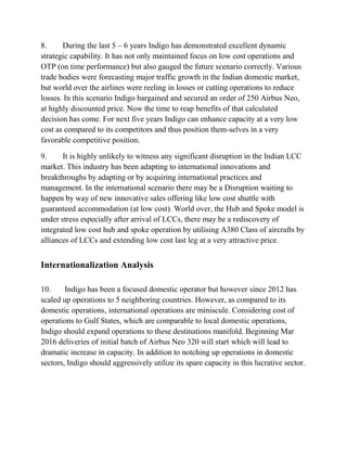 8. During the last 5 – 6 years Indigo has demonstrated excellent dynamic
strategic capability. It has not only maintained focus on low cost operations and
OTP (on time performance) but also gauged the future scenario correctly. Various
trade bodies were forecasting major traffic growth in the Indian domestic market,
but world over the airlines were reeling in losses or cutting operations to reduce
losses. In this scenario Indigo bargained and secured an order of 250 Airbus Neo,
at highly discounted price. Now the time to reap benefits of that calculated
decision has come. For next five years Indigo can enhance capacity at a very low
cost as compared to its competitors and thus position them-selves in a very
favorable competitive position.
9. It is highly unlikely to witness any significant disruption in the Indian LCC
market. This industry has been adapting to international innovations and
breakthroughs by adapting or by acquiring international practices and
management. In the international scenario there may be a Disruption waiting to
happen by way of new innovative sales offering like low cost shuttle with
guaranteed accommodation (at low cost). World over, the Hub and Spoke model is
under stress especially after arrival of LCCs, there may be a rediscovery of
integrated low cost hub and spoke operation by utilising A380 Class of aircrafts by
alliances of LCCs and extending low cost last leg at a very attractive price.
Internationalization Analysis
10. Indigo has been a focused domestic operator but however since 2012 has
scaled up operations to 5 neighboring countries. However, as compared to its
domestic operations, international operations are miniscule. Considering cost of
operations to Gulf States, which are comparable to local domestic operations,
Indigo should expand operations to these destinations manifold. Beginning Mar
2016 deliveries of initial batch of Airbus Neo 320 will start which will lead to
dramatic increase in capacity. In addition to notching up operations in domestic
sectors, Indigo should aggressively utilize its spare capacity in this lucrative sector.
 