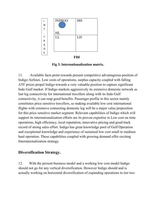 INDIGO
HL
HH
LL LH
FDI
Fig 3. Internationalization matrix.
11. Available facts point towards present competitive advantageous position of
Indigo Airlines. Low costs of operations, surplus capacity coupled with falling
ATF prices propel Indigo towards a very valuable position to capture significant
Indo Gulf market. If Indigo markets aggressively its extensive domestic network as
last leg connectivity for international travellers along with its Indo Gulf
connectivity, it can reap good benefits. Passenger profile in this sector mainly
constitutes price sensitive travellers, so making available low cost international
flights with extensive connecting domestic leg will be a major value preposition
for this price sensitive market segment. Relevant capabilities of Indigo which will
support its internationalization efforts are its proven expertise in Low cost on time
operations, high efficiency, local reputation, innovative pricing and good track
record of strong sales effort. Indigo has great knowledge pool of Gulf Operation
and exceptional knowledge and experience of sustained low cost small to medium
haul operation. These capabilities coupled with growing demand offer exciting
Internationalization strategy.
Diversification Strategy.
12. With the present business model and a working low cost model Indigo
should not go for any vertical diversification. However Indigo should and is
actually working on horizontal diversification of expanding operations to tier two
I
N
T
.
T
R
A
D
E
 