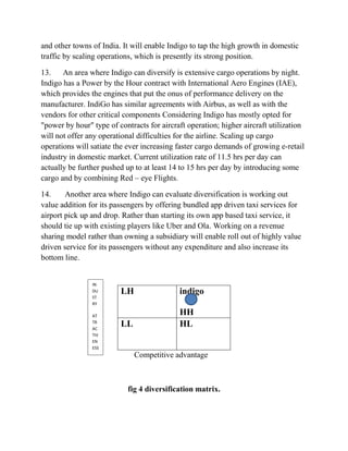 and other towns of India. It will enable Indigo to tap the high growth in domestic
traffic by scaling operations, which is presently its strong position.
13. An area where Indigo can diversify is extensive cargo operations by night.
Indigo has a Power by the Hour contract with International Aero Engines (IAE),
which provides the engines that put the onus of performance delivery on the
manufacturer. IndiGo has similar agreements with Airbus, as well as with the
vendors for other critical components Considering Indigo has mostly opted for
"power by hour" type of contracts for aircraft operation; higher aircraft utilization
will not offer any operational difficulties for the airline. Scaling up cargo
operations will satiate the ever increasing faster cargo demands of growing e-retail
industry in domestic market. Current utilization rate of 11.5 hrs per day can
actually be further pushed up to at least 14 to 15 hrs per day by introducing some
cargo and by combining Red – eye Flights.
14. Another area where Indigo can evaluate diversification is working out
value addition for its passengers by offering bundled app driven taxi services for
airport pick up and drop. Rather than starting its own app based taxi service, it
should tie up with existing players like Uber and Ola. Working on a revenue
sharing model rather than owning a subsidiary will enable roll out of highly value
driven service for its passengers without any expenditure and also increase its
bottom line.
LH indigo
HH
LL HL
Competitive advantage
fig 4 diversification matrix.
IN
DU
ST
RY
AT
TR
AC
TIV
EN
ESS
 