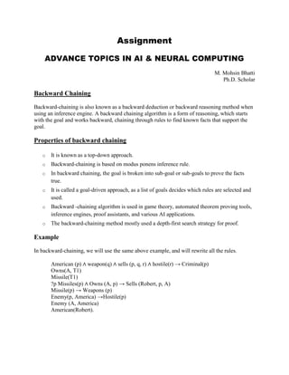 Assignment
ADVANCE TOPICS IN AI & NEURAL COMPUTING
M. Mohsin Bhatti
Ph.D. Scholar
Backward Chaining
Backward-chaining is also known as a backward deduction or backward reasoning method when
using an inference engine. A backward chaining algorithm is a form of reasoning, which starts
with the goal and works backward, chaining through rules to find known facts that support the
goal.
Properties of backward chaining
o It is known as a top-down approach.
o Backward-chaining is based on modus ponens inference rule.
o In backward chaining, the goal is broken into sub-goal or sub-goals to prove the facts
true.
o It is called a goal-driven approach, as a list of goals decides which rules are selected and
used.
o Backward -chaining algorithm is used in game theory, automated theorem proving tools,
inference engines, proof assistants, and various AI applications.
o The backward-chaining method mostly used a depth-first search strategy for proof.
Example
In backward-chaining, we will use the same above example, and will rewrite all the rules.
American (p) ∧ weapon(q) ∧ sells (p, q, r) ∧ hostile(r) → Criminal(p)
Owns(A, T1)
Missile(T1)
?p Missiles(p) ∧ Owns (A, p) → Sells (Robert, p, A)
Missile(p) → Weapons (p)
Enemy(p, America) →Hostile(p)
Enemy (A, America)
American(Robert).
 