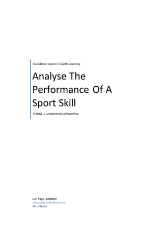 Foundation Degree in Sports Coaching 
Analyse The 
Performance Of A 
Sport Skill 
SPO001-1 Fundamentals of coaching 
Carl Page (1008889) 
University of Bedfordshire 
Mr. D Burns 
 