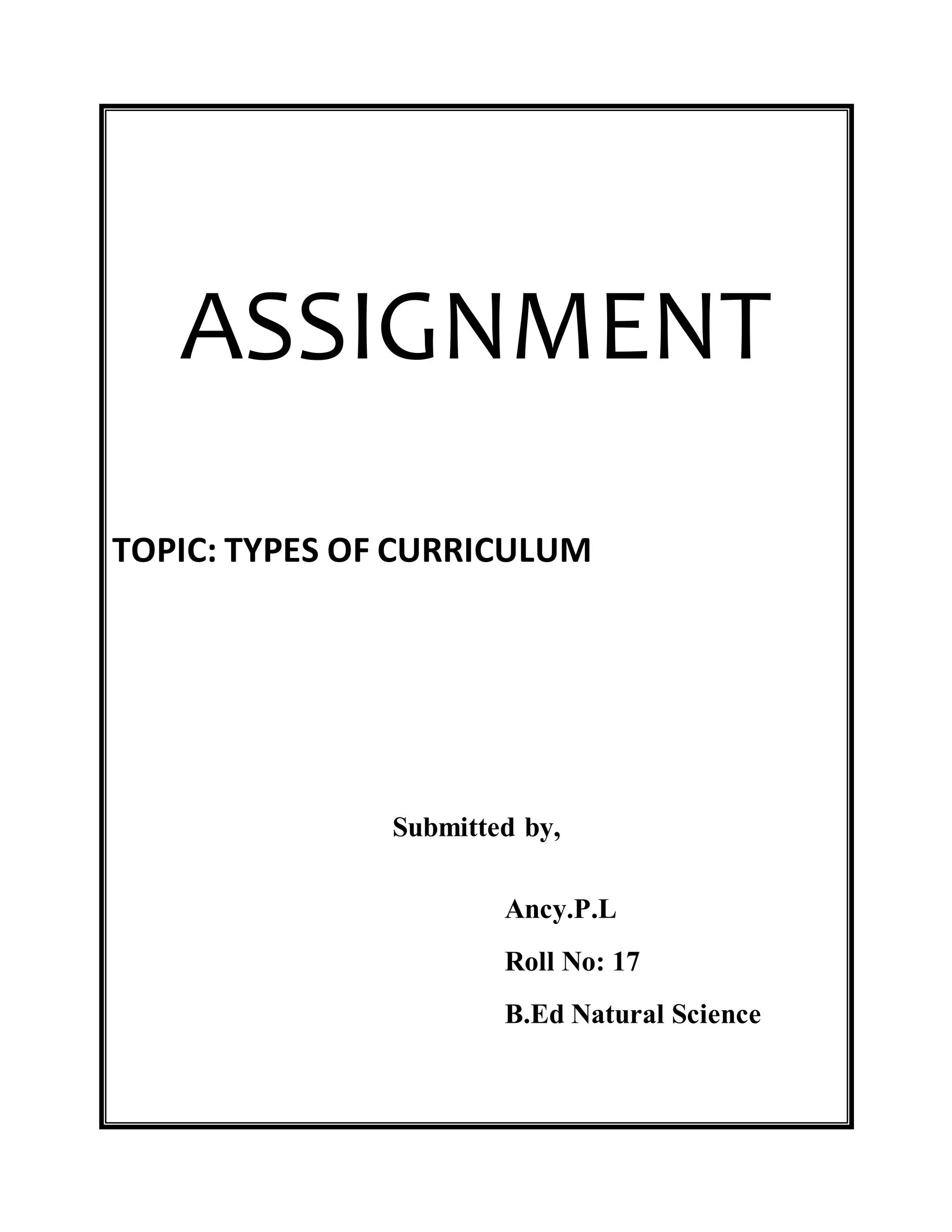 ASSIGNMENT 
TOPIC: TYPES OF CURRICULUM 
Submitted by, 
Ancy.P.L 
Roll No: 17 
B.Ed Natural Science 
 