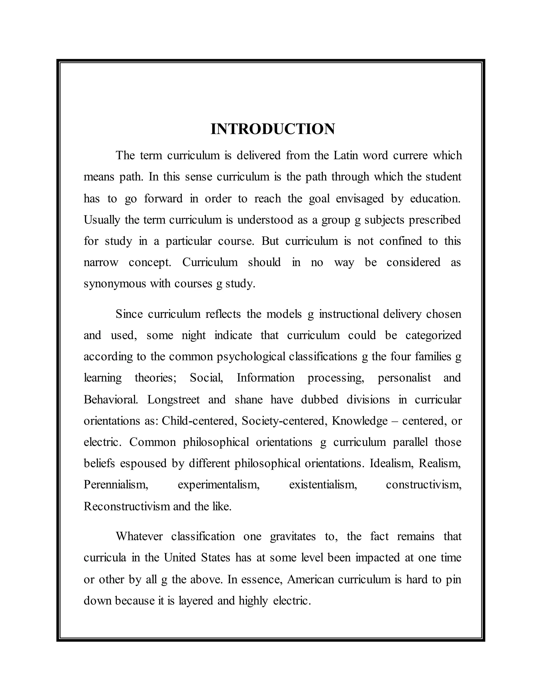 INTRODUCTION 
The term curriculum is delivered from the Latin word currere which 
means path. In this sense curriculum is the path through which the student 
has to go forward in order to reach the goal envisaged by education. 
Usually the term curriculum is understood as a group g subjects prescribed 
for study in a particular course. But curriculum is not confined to this 
narrow concept. Curriculum should in no way be considered as 
synonymous with courses g study. 
Since curriculum reflects the models g instructional delivery chosen 
and used, some night indicate that curriculum could be categorized 
according to the common psychological classifications g the four families g 
learning theories; Social, Information processing, personalist and 
Behavioral. Longstreet and shane have dubbed divisions in curricular 
orientations as: Child-centered, Society-centered, Knowledge – centered, or 
electric. Common philosophical orientations g curriculum parallel those 
beliefs espoused by different philosophical orientations. Idealism, Realism, 
Perennialism, experimentalism, existentialism, constructivism, 
Reconstructivism and the like. 
Whatever classification one gravitates to, the fact remains that 
curricula in the United States has at some level been impacted at one time 
or other by all g the above. In essence, American curriculum is hard to pin 
down because it is layered and highly electric. 
 