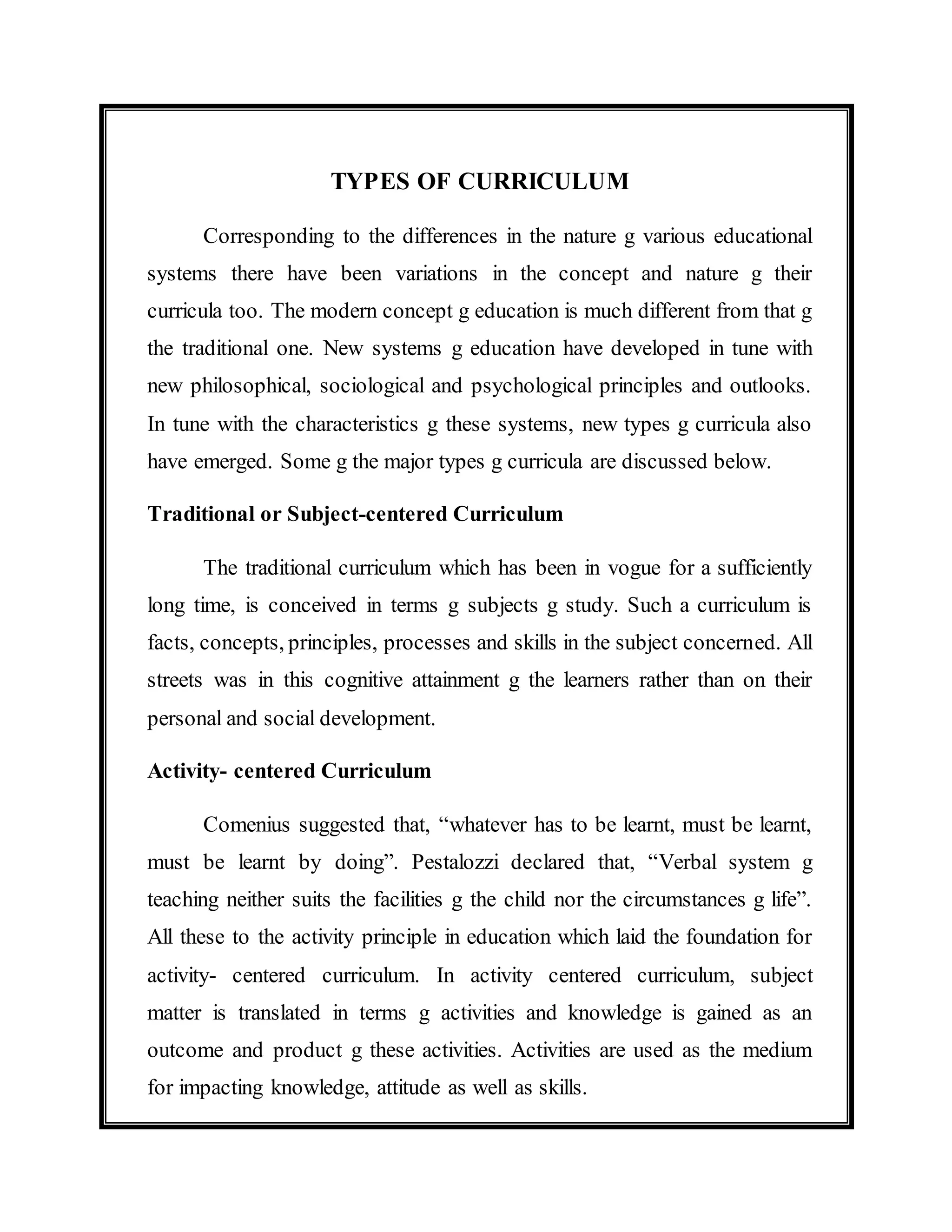 TYPES OF CURRICULUM 
Corresponding to the differences in the nature g various educational 
systems there have been variations in the concept and nature g their 
curricula too. The modern concept g education is much different from that g 
the traditional one. New systems g education have developed in tune with 
new philosophical, sociological and psychological principles and outlooks. 
In tune with the characteristics g these systems, new types g curricula also 
have emerged. Some g the major types g curricula are discussed below. 
Traditional or Subject-centered Curriculum 
The traditional curriculum which has been in vogue for a sufficiently 
long time, is conceived in terms g subjects g study. Such a curriculum is 
facts, concepts, principles, processes and skills in the subject concerned. All 
streets was in this cognitive attainment g the learners rather than on their 
personal and social development. 
Activity- centered Curriculum 
Comenius suggested that, “whatever has to be learnt, must be learnt, 
must be learnt by doing”. Pestalozzi declared that, “Verbal system g 
teaching neither suits the facilities g the child nor the circumstances g life”. 
All these to the activity principle in education which laid the foundation for 
activity- centered curriculum. In activity centered curriculum, subject 
matter is translated in terms g activities and knowledge is gained as an 
outcome and product g these activities. Activities are used as the medium 
for impacting knowledge, attitude as well as skills. 
 
