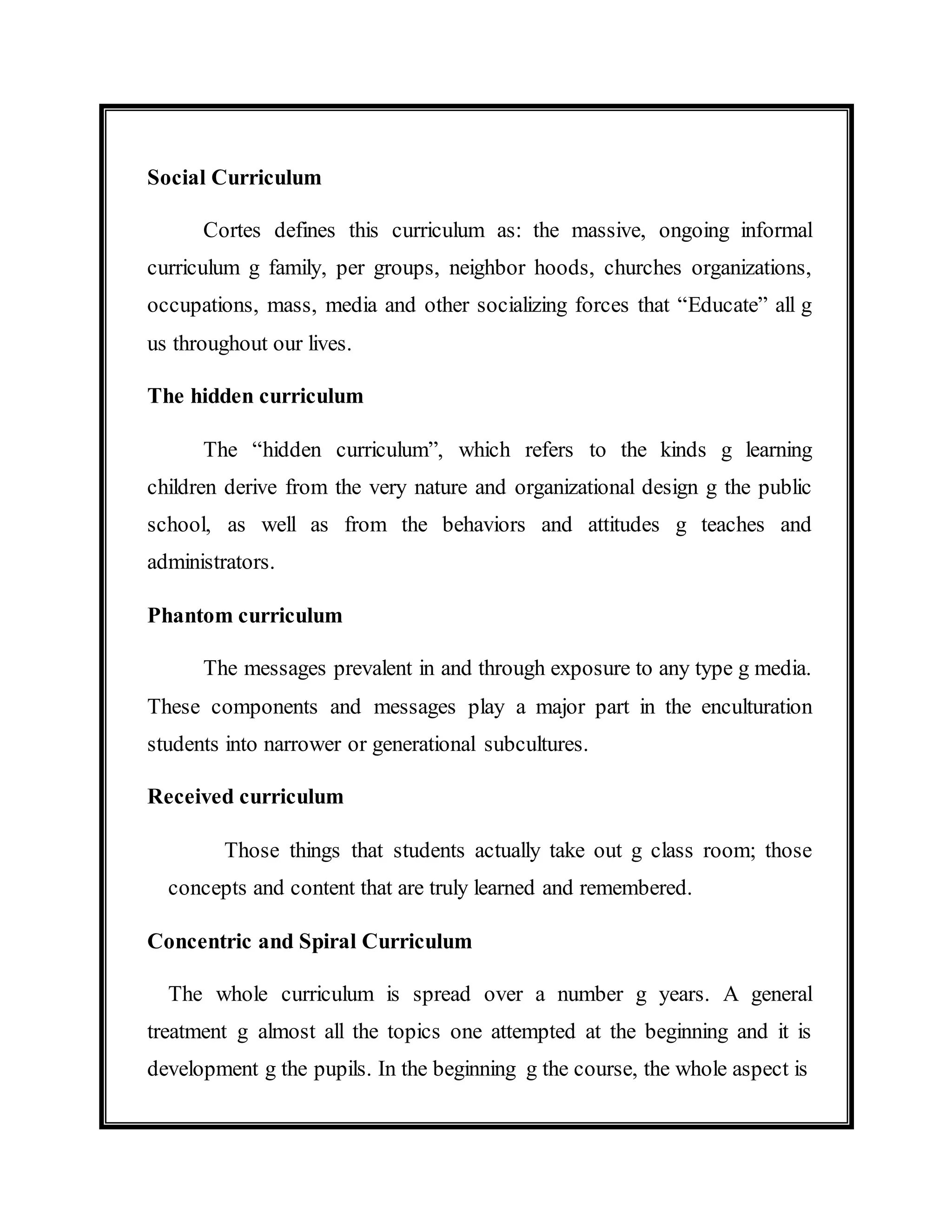 Social Curriculum 
Cortes defines this curriculum as: the massive, ongoing informal 
curriculum g family, per groups, neighbor hoods, churches organizations, 
occupations, mass, media and other socializing forces that “Educate” all g 
us throughout our lives. 
The hidden curriculum 
The “hidden curriculum”, which refers to the kinds g learning 
children derive from the very nature and organizational design g the public 
school, as well as from the behaviors and attitudes g teaches and 
administrators. 
Phantom curriculum 
The messages prevalent in and through exposure to any type g media. 
These components and messages play a major part in the enculturation 
students into narrower or generational subcultures. 
Received curriculum 
Those things that students actually take out g class room; those 
concepts and content that are truly learned and remembered. 
Concentric and Spiral Curriculum 
The whole curriculum is spread over a number g years. A general 
treatment g almost all the topics one attempted at the beginning and it is 
development g the pupils. In the beginning g the course, the whole aspect is 
 