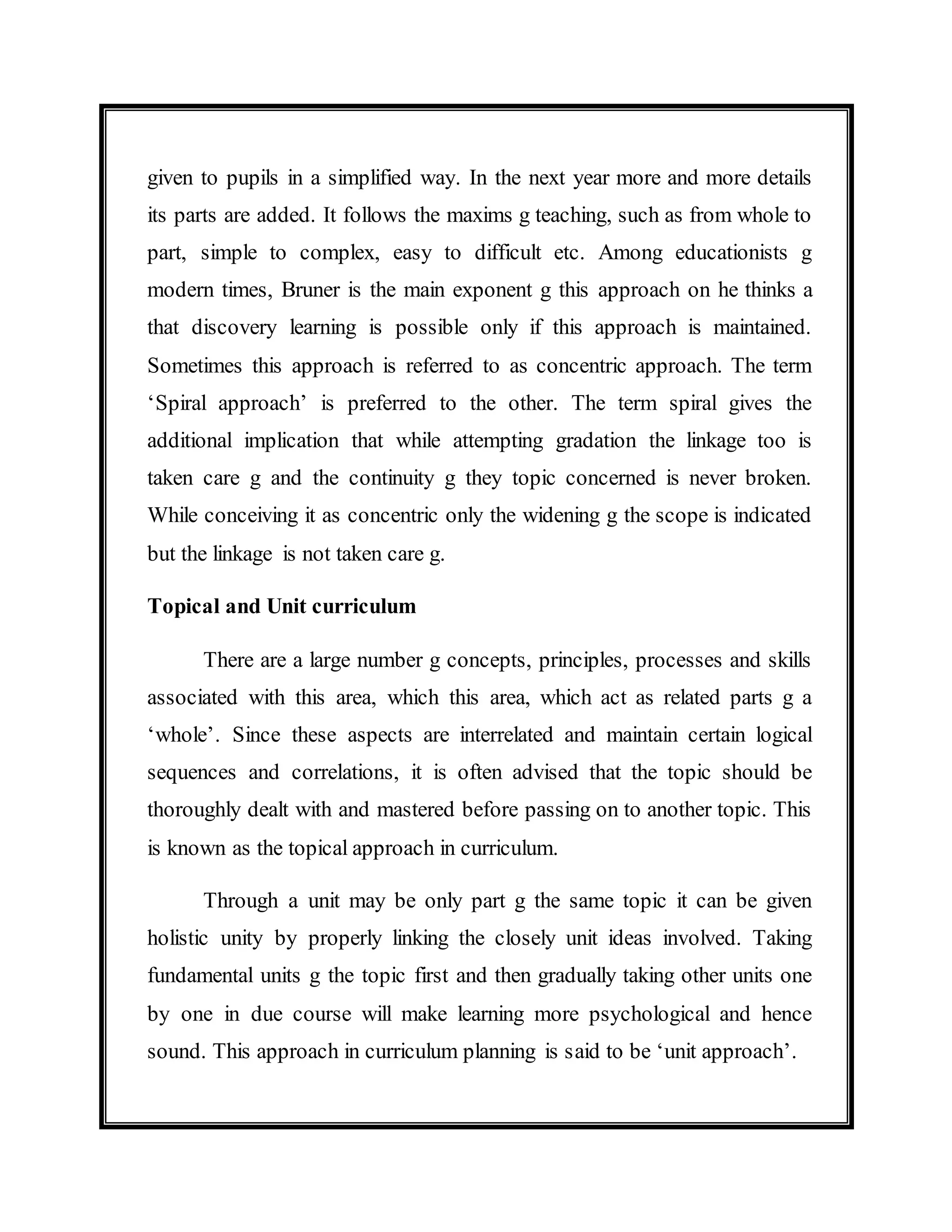 given to pupils in a simplified way. In the next year more and more details 
its parts are added. It follows the maxims g teaching, such as from whole to 
part, simple to complex, easy to difficult etc. Among educationists g 
modern times, Bruner is the main exponent g this approach on he thinks a 
that discovery learning is possible only if this approach is maintained. 
Sometimes this approach is referred to as concentric approach. The term 
‘Spiral approach’ is preferred to the other. The term spiral gives the 
additional implication that while attempting gradation the linkage too is 
taken care g and the continuity g they topic concerned is never broken. 
While conceiving it as concentric only the widening g the scope is indicated 
but the linkage is not taken care g. 
Topical and Unit curriculum 
There are a large number g concepts, principles, processes and skills 
associated with this area, which this area, which act as related parts g a 
‘whole’. Since these aspects are interrelated and maintain certain logical 
sequences and correlations, it is often advised that the topic should be 
thoroughly dealt with and mastered before passing on to another topic. This 
is known as the topical approach in curriculum. 
Through a unit may be only part g the same topic it can be given 
holistic unity by properly linking the closely unit ideas involved. Taking 
fundamental units g the topic first and then gradually taking other units one 
by one in due course will make learning more psychological and hence 
sound. This approach in curriculum planning is said to be ‘unit approach’. 
 
