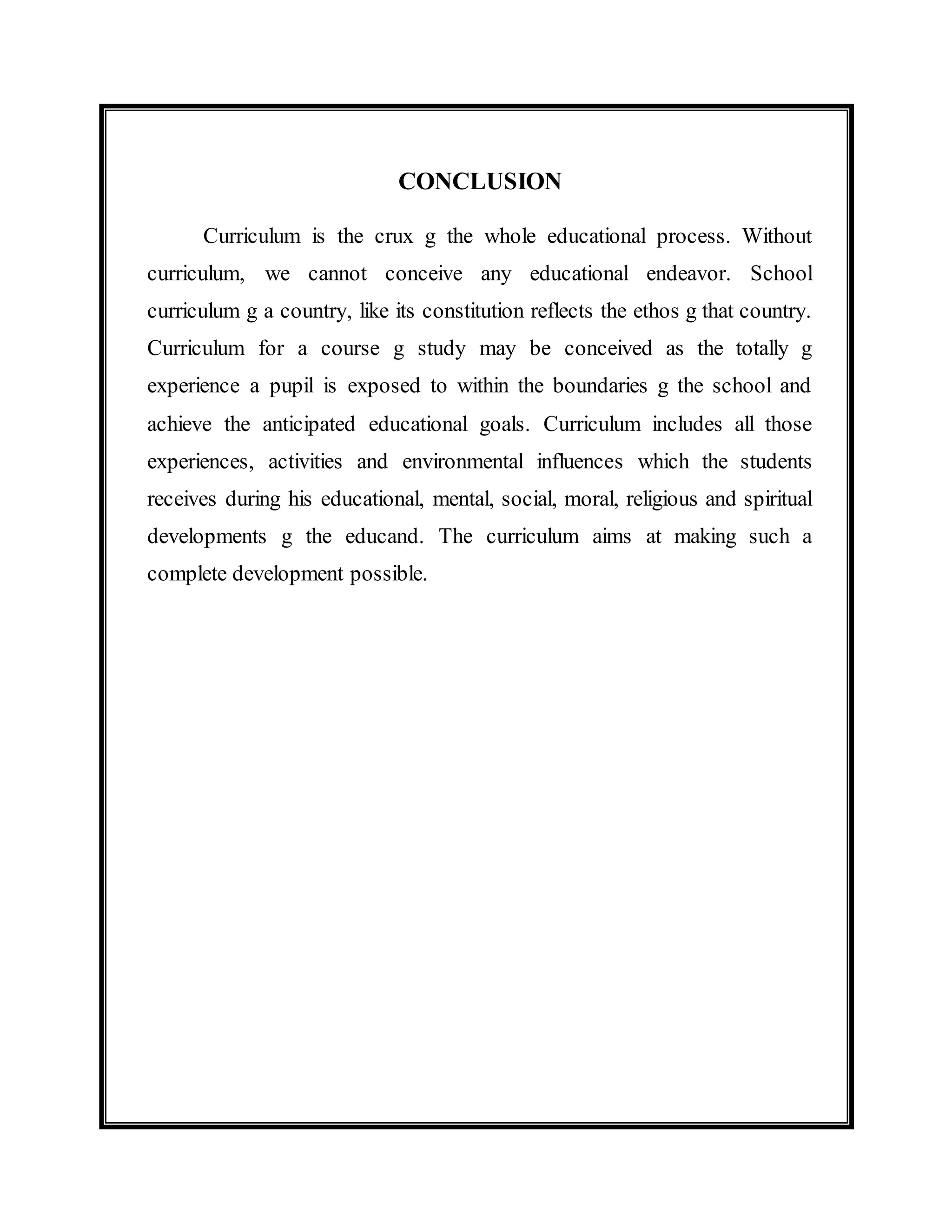 CONCLUSION 
Curriculum is the crux g the whole educational process. Without 
curriculum, we cannot conceive any educational endeavor. School 
curriculum g a country, like its constitution reflects the ethos g that country. 
Curriculum for a course g study may be conceived as the totally g 
experience a pupil is exposed to within the boundaries g the school and 
achieve the anticipated educational goals. Curriculum includes all those 
experiences, activities and environmental influences which the students 
receives during his educational, mental, social, moral, religious and spiritual 
developments g the educand. The curriculum aims at making such a 
complete development possible. 
 